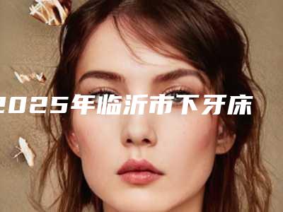 2025年临沂市下牙床歪斜矫正医院排名前十位排名表2025新版-临沂刘子斌口腔诊所当地的顶流