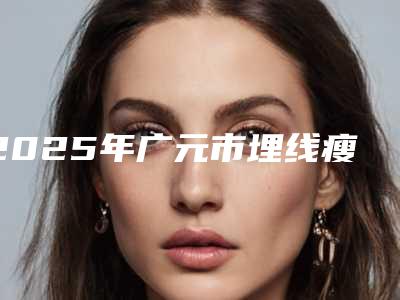 2025年广元市埋线瘦腿价格表不容错过(广元市埋线瘦腿价格大概多少钱)