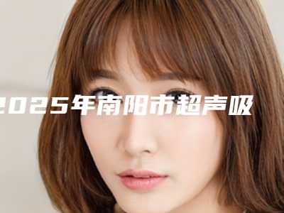 2025年南阳市超声吸脂瘦脸整形医院在榜名单前十名公立医院任你选择