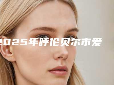 2025年呼伦贝尔市爱贝芙去除抬头纹整形医院排名_正规的就是可靠的(呼伦贝尔市爱贝芙去除抬头纹整形医院)