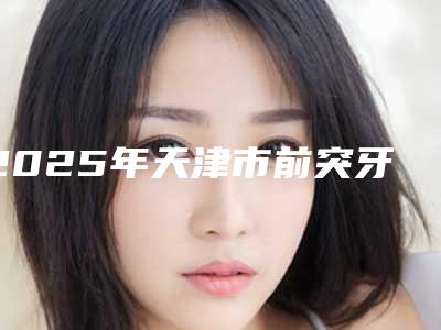 2025年天津市前突牙齿纠正医院在榜名单很不错哦-天津市前突牙齿纠正口腔医院