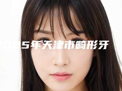 2025年天津市畸形牙矫正医院排行榜前十强知名度汇总-天津滨海新区美铭口腔门诊部实力pk大对比