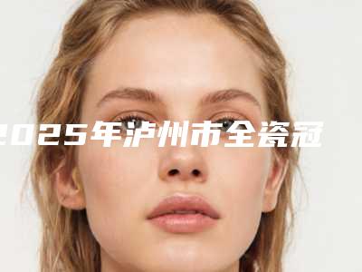 2025年泸州市全瓷冠肩台医院排名前十佳名单年中巨献-泸州市全瓷冠肩台口腔医院