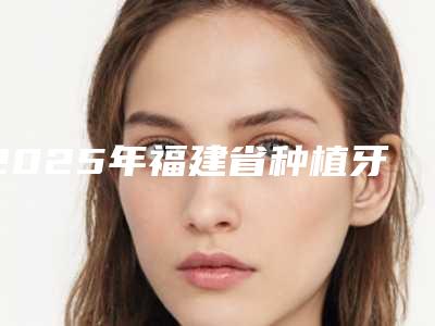 2025年福建省种植牙修复2025价格表及相关介绍-福建省种植牙修复均价为：29514元