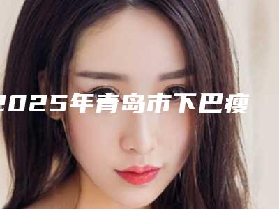 2025年青岛市下巴瘦吸脂整形医院在榜名单top10强随心选